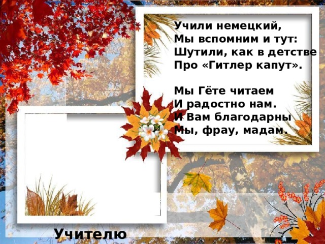 Учили немецкий,  Мы вспомним и тут:  Шутили, как в детстве  Про «Гитлер капут».   Мы Гёте читаем  И радостно нам.  И Вам благодарны  Мы, фрау, мадам. Учителю иностранного языка 13 