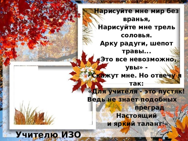 Нарисуйте мне мир без вранья,  Нарисуйте мне трель соловья.  Арку радуги, шепот травы...  «Это все невозможно, увы» -  Скажут мне. Но отвечу я так:  «Для учителя - это пустяк!  Ведь не знает подобных преград  Настоящий  и яркий талант !»   Учителю ИЗО 