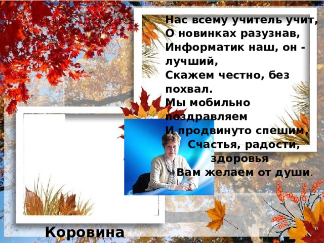 Нас всему учитель учит,  О новинках разузнав,  Информатик наш, он - лучший,  Скажем честно, без похвал.  Мы мобильно поздравляем  И продвинуто спешим,  Счастья, радости,  здоровья  Вам желаем от души .   Коровина Любовь Николаевна 