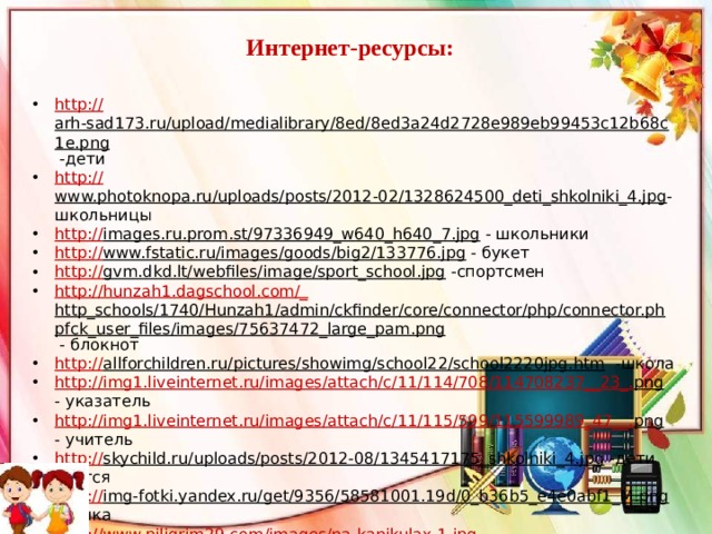 Интернет-ресурсы: http:// arh-sad173.ru/upload/medialibrary/8ed/8ed3a24d2728e989eb99453c12b68c1e.png  -дети http:// www.photoknopa.ru/uploads/posts/2012-02/1328624500_deti_shkolniki_4.jpg -школьницы http :// images.ru.prom.st/97336949_w640_h640_7.jpg  - школьники http :// www.fstatic.ru/images/goods/big2/133776.jpg  - букет http:// gvm.dkd.lt/webfiles/image/sport_school.jpg  -спортсмен http://hunzah1.dagschool.com/_ http_schools/1740/Hunzah1/admin/ckfinder/core/connector/php/connector.phpfck_user_files/images/75637472_large_pam.png  - блокнот http:// allforchildren.ru/pictures/showimg/school22/school2220jpg.htm  -школа http://img1.liveinternet.ru/images/attach/c/11/114/708/114708237__23_. png  - указатель http://img1.liveinternet.ru/images/attach/c/11/115/599/115599989_47__. png  - учитель http:// skychild.ru/uploads/posts/2012-08/1345417175_shkolniki_4.jpg  -дети учатся http:// img-fotki.yandex.ru/get/9356/58581001.19d/0_b36b5_e4e0abf1_M.png  -рамка http:// www.piligrim29.com/images/na-kanikulax-1.jpg http :// party-boom.ru/section_img/shkolnyie-razdniki/kruglye_shary_iz_lateksa_s_risunkom.jpg  шарики Источник шаблона: Фокина Лидия Петровна учитель начальных классов МКОУ «СОШ ст. Евсино» Искитимского района Новосибирской области 