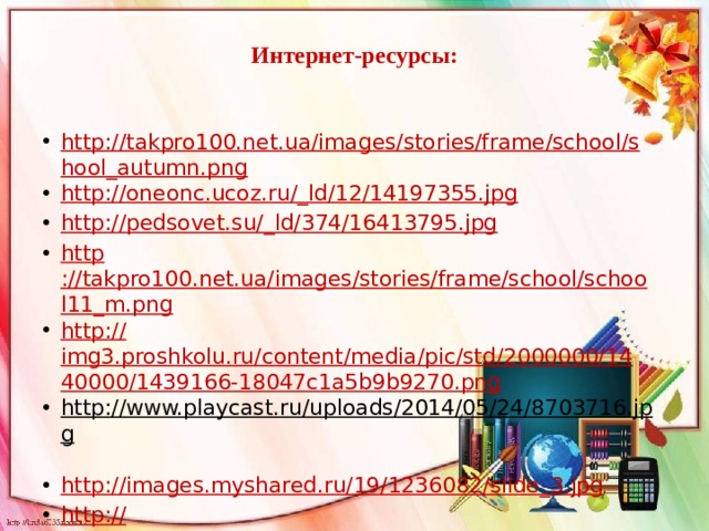 Интернет-ресурсы:   http://takpro100.net.ua/images/stories/frame/school/shool_autumn.png http://oneonc.ucoz.ru/_ld/12/14197355.jpg http://pedsovet.su/_ld/374/16413795.jpg http ://takpro100.net.ua/images/stories/frame/school/school11_m.png http:// img3.proshkolu.ru/content/media/pic/std/2000000/1440000/1439166-18047c1a5b9b9270.png http://www.playcast.ru/uploads/2014/05/24/8703716.jpg  http://images.myshared.ru/19/1236082/slide_3.jpg http:// 25mb.ru/img/picture/Jun/23/254594f3252c40618d90a36c5a9ec8aa/4.jpg 