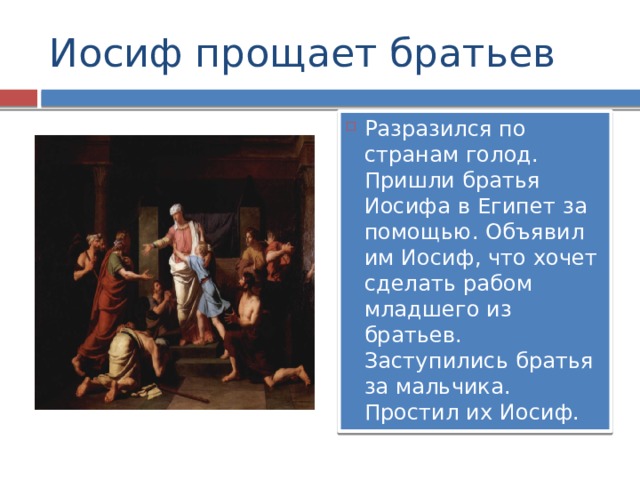 Иосиф прощает братьев Разразился по странам голод. Пришли братья Иосифа в Египет за помощью. Объявил им Иосиф, что хочет сделать рабом младшего из братьев. Заступились братья за мальчика. Простил их Иосиф. 