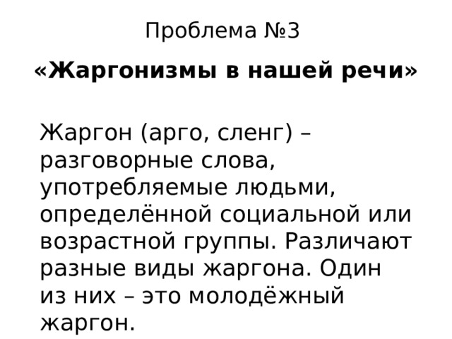 Проблема №3   «Жаргонизмы в нашей речи» Жаргон (арго, сленг) – разговорные слова, употребляемые людьми, определённой социальной или возрастной группы. Различают разные виды жаргона. Один из них – это молодёжный жаргон. 