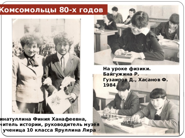 Комсомольцы 80-х годов На уроке физики. Байгужина Р. Гузаиров Д., Хасанов Ф. 1984 Зинатуллина Финия Ханафеевна, учитель истории, руководитель музея  и ученица 10 класса Яруллина Лира 