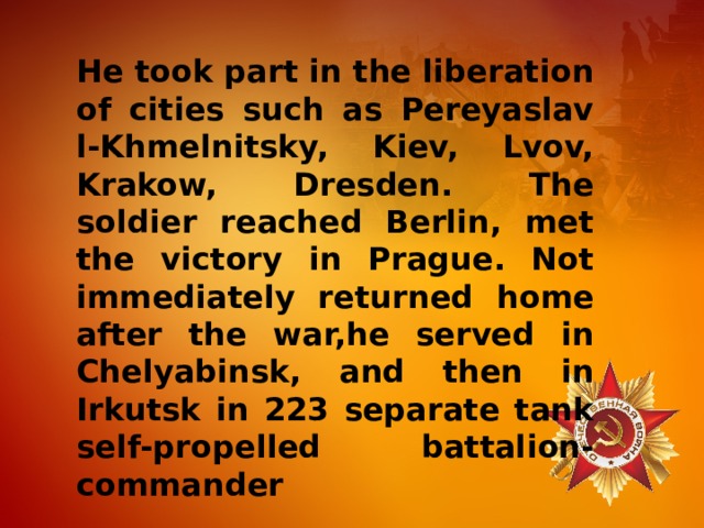 He took part in the liberation of cities such as Pereyaslav l-Khmelnitsky, Kiev, Lvov, Krakow, Dresden. The soldier reached Berlin, met the victory in Prague. Not immediately returned home after the war,he served in Chelyabinsk, and then in Irkutsk in 223 separate tank self-propelled battalion-commander 