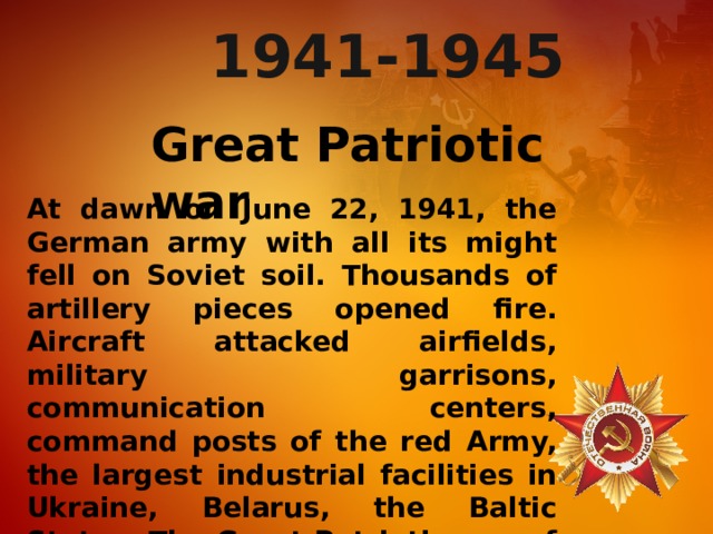 At dawn on June 22, 1941, the German army with all its might fell on Soviet soil. Thousands of artillery pieces opened fire. Aircraft attacked airfields, military garrisons, communication centers, command posts of the red Army, the largest industrial facilities in Ukraine, Belarus, the Baltic States. The Great Patriotic war of the Soviet people began, which lasted 1418 days and nights. 1941-1945 Great Patriotic war 