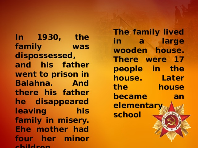 The family lived in a large wooden house. There were 17 people in the house. Later the house became an elementary school In 1930, the family was dispossessed, and his father went to prison in Balahna. And there his father he disappeared leaving his family in misery. Еhe mother had four her minor children. 