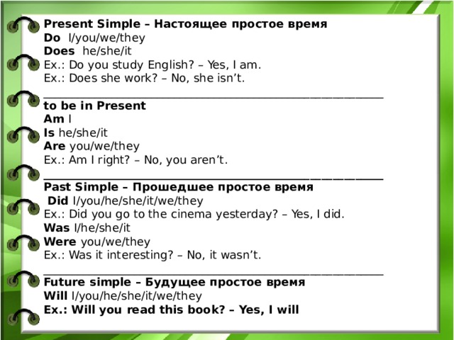 Present Simple – Настоящее простое время Do I/you/we/they Does he/she/it Ex.: Do you study English? – Yes, I am. Ex.: Does she work? – No, she isn’t. ____________________________________________________________ to be in Present Am I Is he/she/it Are you/we/they Ex.: Am I right? – No, you aren’t. ____________________________________________________________ Past Simple – Прошедшее простое время  Did I/you/he/she/it/we/they Ex.: Did you go to the cinema yesterday? – Yes, I did. Was I/he/she/it Were you/we/they Ex.: Was it interesting? – No, it wasn’t. ____________________________________________________________ Future simple – Будущее простое время Will I/you/he/she/it/we/they Ex.: Will you read this book? – Yes, I will     W  