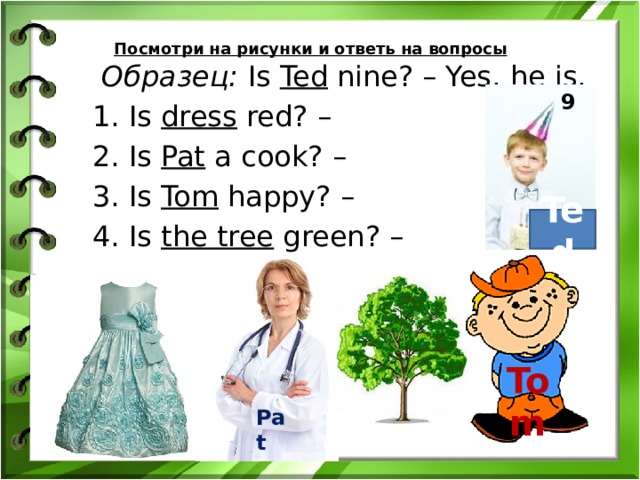 Посмотри на рисунки и ответь на вопросы  Образец: Is Ted nine? – Yes, he is.  1. Is dress red? –  2. Is Pat a cook? –  3. Is Tom happy? –  4. Is the tree green? – 9 Ted Tom Pat 