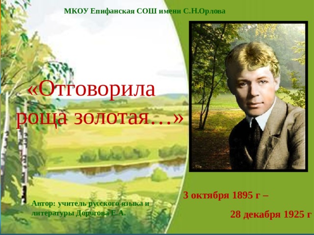 МКОУ Епифанская СОШ имени С.Н.Орлова «Отговорила роща золотая…» 3 октября 1895 г –  28 декабря 1925 г Автор: учитель русского языка и литературы Дорогова Е.А. 