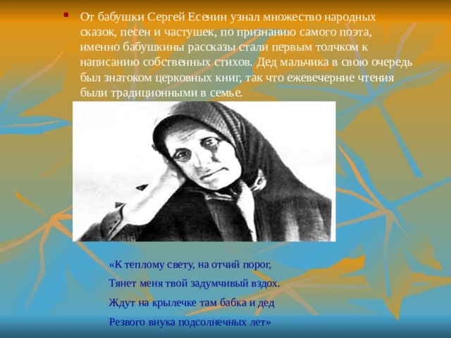 «К теплому свету, на отчий порог, Тянет меня твой задумчивый вздох. Ждут на крылечке там бабка и дед Резвого внука подсолнечных лет» От бабушки Сергей Есенин узнал множество народных сказок, песен и частушек, по признанию самого поэта, именно бабушкины рассказы стали первым толчком к написанию собственных стихов. Дед мальчика в свою очередь был знатоком церковных книг, так что ежевечерние чтения были традиционными в семье. 