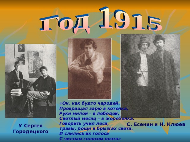 «Он, как будто чародей, Превращал зарю в котенка, Руки милой – в лебедей, Светлый месяц – в жеребенка. Говорить учил леса, Травы, рощи в брызгах света. И слились их голоса С чистым голосом поэта» С. Есенин и Н. Клюев У Сергея Городецкого 