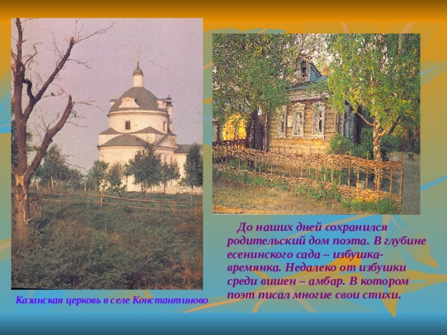  До наших дней сохранился родительский дом поэта. В глубине есенинского сада – избушка- времянка. Недалеко от избушки среди вишен – амбар. В котором поэт писал многие свои стихи. Казанская церковь в селе Константиново 