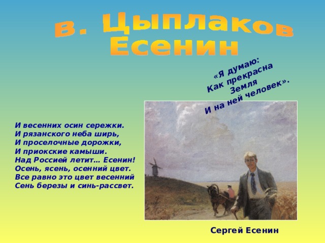 «Я думаю: Как прекрасна Земля И на ней человек». И весенних осин сережки. И рязанского неба ширь, И проселочные дорожки, И приокские камыши. Над Россией летит… Есенин! Осень, ясень, осенний цвет. Все равно это цвет весенний Сень березы и синь-рассвет. Сергей Есенин 
