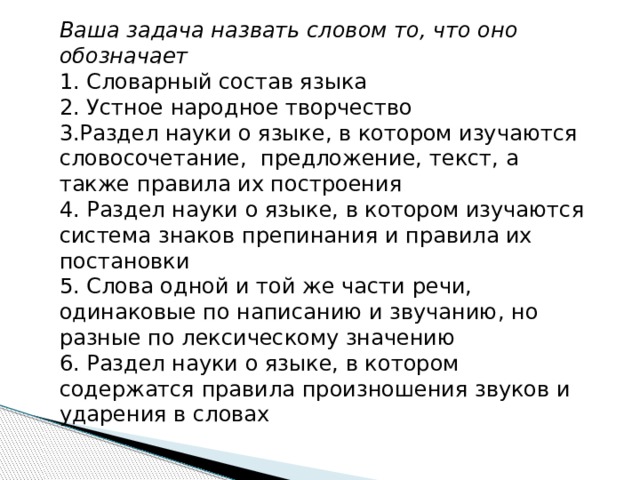 Ваша задача назвать словом то, что оно обозначает 1. Словарный состав языка  2. Устное народное творчество 3.Раздел науки о языке, в котором изучаются словосочетание,  предложение, текст, а также правила их построения 4. Раздел науки о языке, в котором изучаются система знаков препинания и правила их постановки 5. Слова одной и той же части речи, одинаковые по написанию и звучанию, но разные по лексическому значению 6. Раздел науки о языке, в котором содержатся правила произношения звуков и ударения в словах 