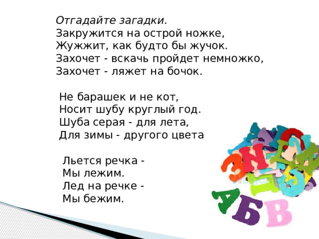  Отгадайте загадки.       Закружится на острой ножке,     Жужжит, как будто бы жучок.     Захочет - вскачь пройдет немножко,     Захочет - ляжет на бочок.           Не барашек и не кот,       Носит шубу круглый год.       Шуба серая - для лета,       Для зимы - другого цвета           Льется речка -       Мы лежим.       Лед на речке -       Мы бежим.       