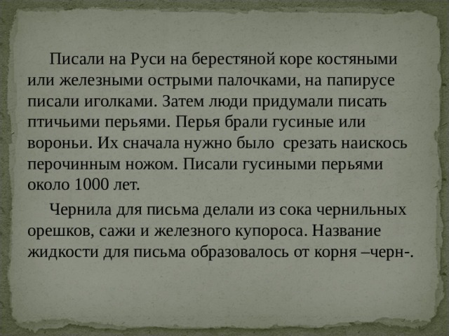  Писали на Руси на берестяной коре костяными или железными острыми палочками, на папирусе писали иголками. Затем люди придумали писать птичьими перьями. Перья брали гусиные или вороньи. Их сначала нужно было срезать наискось перочинным ножом. Писали гусиными перьями около 1000 лет.  Чернила для письма делали из сока чернильных орешков, сажи и железного купороса. Название жидкости для письма образовалось от корня –черн-. 