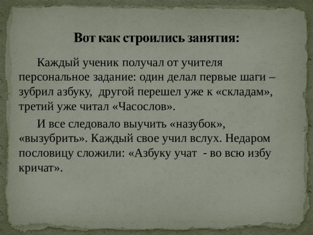  Каждый ученик получал от учителя персональное задание: один делал первые шаги – зубрил азбуку, другой перешел уже к «складам», третий уже читал «Часослов».  И все следовало выучить «назубок», «вызубрить». Каждый свое учил вслух. Недаром пословицу сложили: «Азбуку учат - во всю избу кричат». 