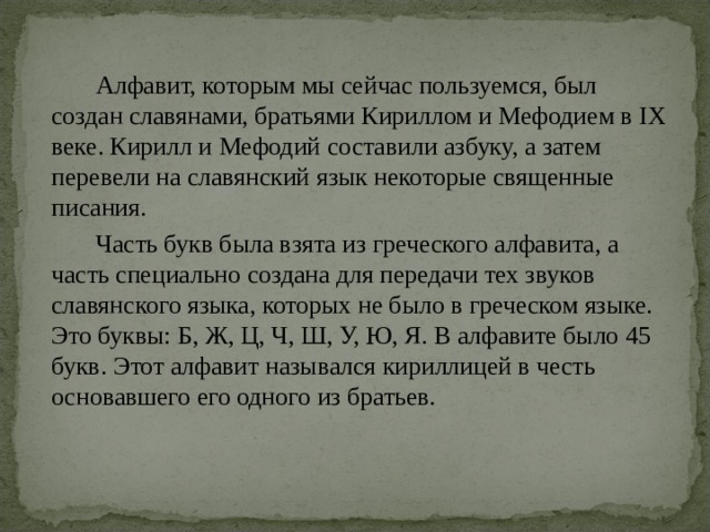  Алфавит, которым мы сейчас пользуемся, был создан славянами, братьями Кириллом и Мефодием в IX веке. Кирилл и Мефодий составили азбуку, а затем перевели на славянский язык некоторые священные писания.  Часть букв была взята из греческого алфавита, а часть специально создана для передачи тех звуков славянского языка, которых не было в греческом языке. Это буквы: Б, Ж, Ц, Ч, Ш, У, Ю, Я. В алфавите было 45 букв. Этот алфавит назывался кириллицей в честь основавшего его одного из братьев. 