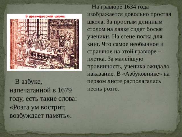  На гравюре 1634 года изображается довольно простая школа. За простым длинным столом на лавке сидят босые ученики. На стене полка для книг. Что самое необычное и страшное на этой гравюре – плетка. За малейшую провинность, ученика ожидало наказание. В «Азбуковнике» на первом листе располагалась песнь розге.  В азбуке, напечатанной в 1679 году, есть такие слова: «Розга ум вострит, возбуждает память». 