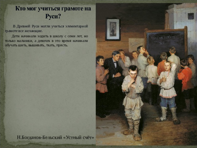  В Древней Руси могли учиться элементарной грамоте все желающие.  Дети начинали ходить в школу с семи лет, но только мальчики, а девочек в это время начинали обучать шить, вышивать, ткать, прясть. Н.Богданов-Бельский «Устный счёт»  