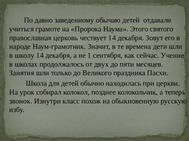 По давно заведенному обычаю детей отдавали учиться грамоте на «Пророка Наума». Этого святого православная церковь чествует 14 декабря. Зовут его в народе Наум-грамотник. Значит, в те времена дети шли в школу 14 декабря, а не 1 сентября, как сейчас. Учение в школах продолжалось от двух до пяти месяцев. Занятия шли только до Великого праздника Пасхи.  Школа для детей обычно находилась при церкви. На урок собирал колокол, позднее колокольчик, а теперь звонок. Изнутри класс похож на обыкновенную русскую избу. 