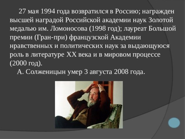  27 мая 1994 года возвратился в Россию; награжден высшей наградой Российской академии наук Золотой медалью им. Ломоносова (1998 год); лауреат Большой премии (Гран-при) французской Академии нравственных и политических наук за выдающуюся роль в литературе XX века и в мировом процессе (2000 год).  А. Солженицын умер 3 августа 2008 года. 