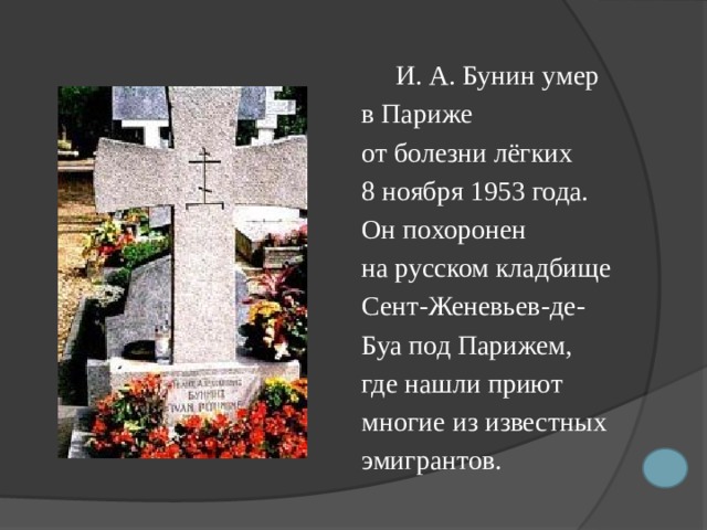  И. А. Бунин умер  в Париже  от болезни лёгких  8 ноября 1953 года.  Он похоpонен  на русском кладбище  Сент-Женевьев-де-  Буа под Паpижем,  где нашли приют  многие из известных  эмигрантов. 