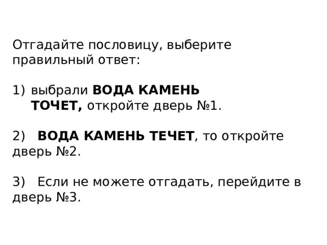 Отгадайте пословицу, выберите правильный ответ: выбрали ВОДА КАМЕНЬ ТОЧЕТ,  откройте дверь №1. 2) ВОДА КАМЕНЬ ТЕЧЕТ , то откройте дверь №2. 3) Если не можете отгадать, перейдите в дверь №3.