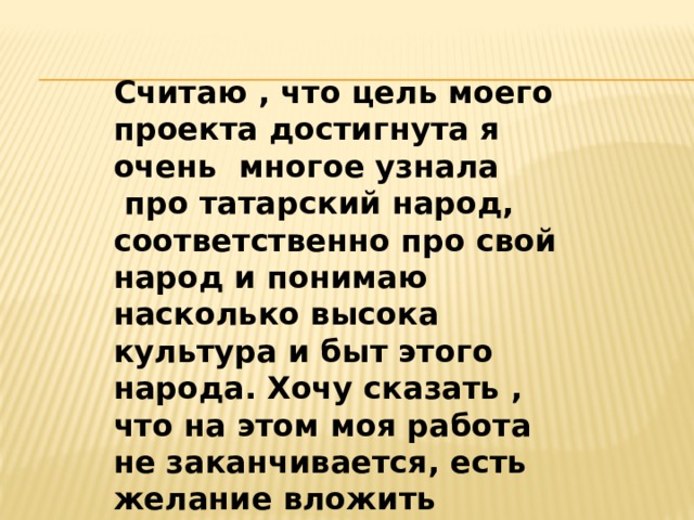 Считаю , что цель моего проекта достигнута я очень  многое узнала  про татарский народ, соответственно про свой народ и понимаю насколько высока культура и быт этого народа. Хочу сказать , что на этом моя работа не заканчивается, есть желание вложить частичку себя по сохранению татарских обычаев и традиций. 