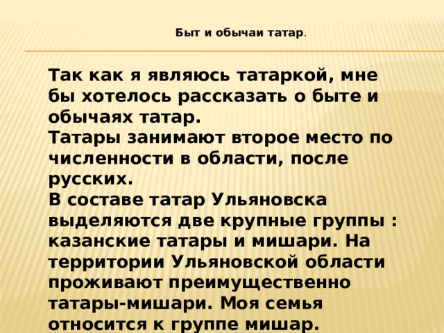 Быт и обычаи татар . Так как я являюсь татаркой, мне бы хотелось рассказать о быте и обычаях татар. Татары занимают второе место по численности в области, после русских. В составе татар Ульяновска выделяются две крупные группы : казанские татары и мишари. На территории Ульяновской области проживают преимущественно татары-мишари. Моя семья относится к группе мишар. 