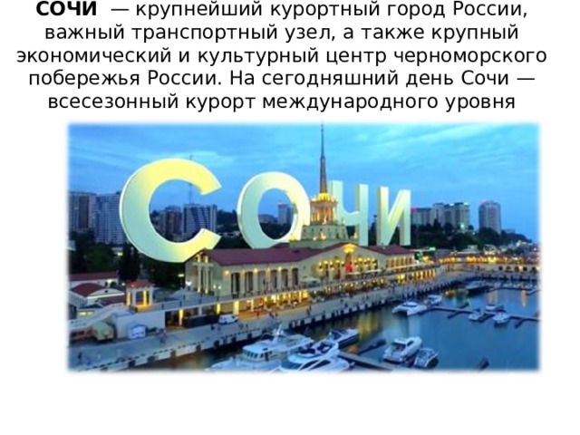 СОЧИ  — крупнейший курортный город России, важный транспортный узел, а также крупный экономический и культурный центр черноморского побережья России. На сегодняшний день Сочи — всесезонный курорт международного уровня 