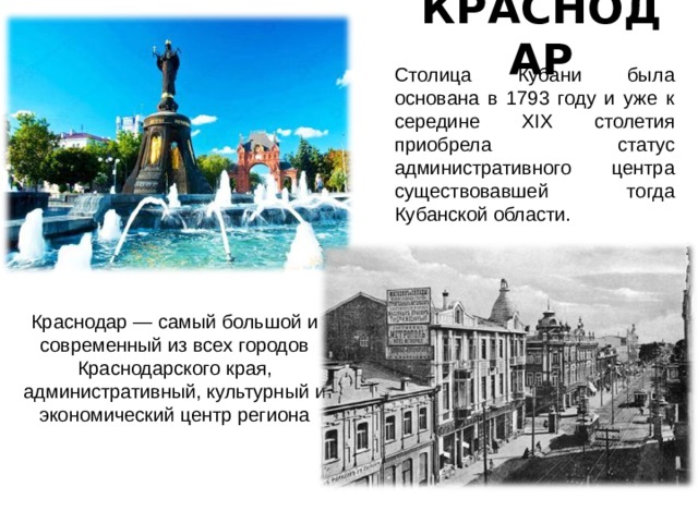 КРАСНОДАР Столица Кубани была основана в 1793 году и уже к середине XIX столетия приобрела статус административного центра существовавшей тогда Кубанской области. Краснодар — самый большой и современный из всех городов Краснодарского края, административный, культурный и экономический центр региона 