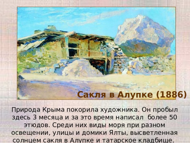 Сакля в Алупке (1886) Природа Крыма покорила художника. Он пробыл здесь 3 месяца и за это время написал более 50 этюдов. Среди них виды моря при разном освещении, улицы и домики Ялты, высветленная солнцем сакля в Алупке и татарское кладбище. 