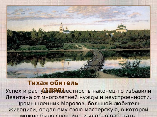 Тихая обитель (1890) Успех и растущая известность наконец-то избавили Левитана от многолетней нужды и неустроенности. Промышленник Морозов, большой любитель живописи, отдал ему свою мастерскую, в которой можно было спокойно и удобно работать. 