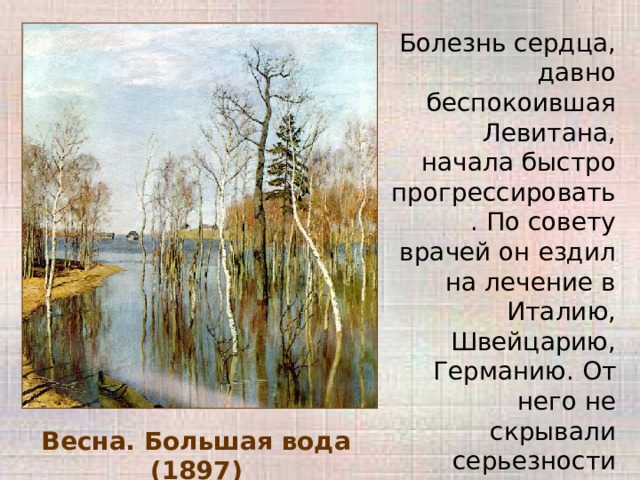 Болезнь сердца, давно беспокоившая Левитана, начала быстро прогрессировать. По совету врачей он ездил на лечение в Италию, Швейцарию, Германию. От него не скрывали серьезности положения, он знал, что болезнь 