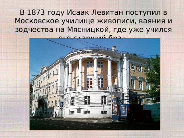 В 1873 году Исаак Левитан поступил в Московское училище живописи, ваяния и зодчества на Мясницкой, где уже учился его старший брат. 
