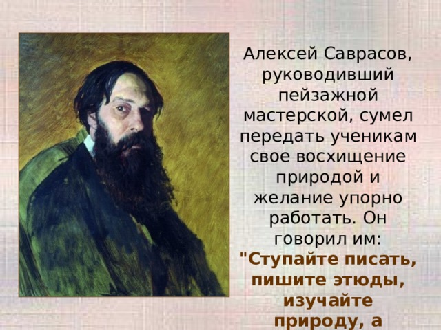 Алексей Саврасов, руководивший пейзажной мастерской, сумел передать ученикам свое восхищение природой и желание упорно работать. Он говорил им: 