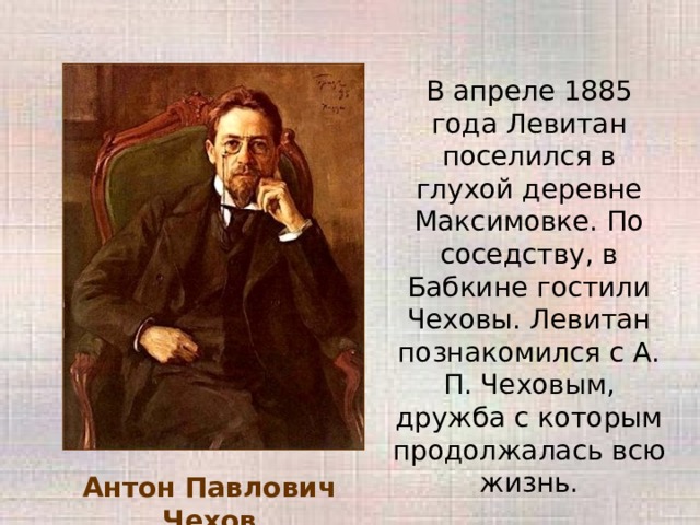 В апреле 1885 года Левитан поселился в глухой деревне Максимовке. По соседству, в Бабкине гостили Чеховы. Левитан познакомился с А. П. Чеховым, дружба с которым продолжалась всю жизнь. Антон Павлович Чехов 