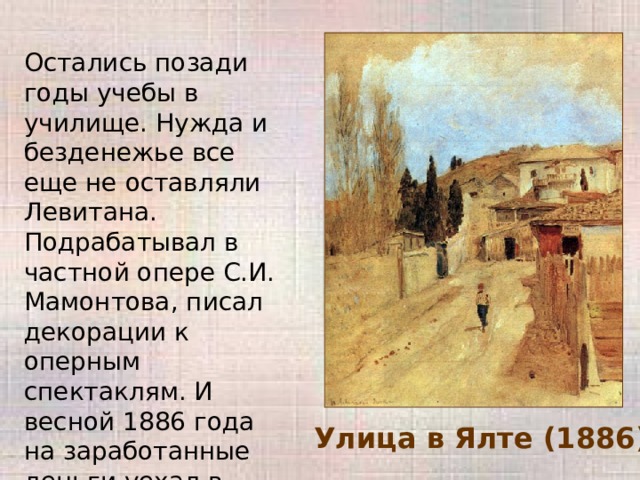 Остались позади годы учебы в училище. Нужда и безденежье все еще не оставляли Левитана. Подрабатывал в частной опере С.И. Мамонтова, писал декорации к оперным спектаклям. И весной 1886 года на заработанные деньги уехал в Крым, где писал этюды. Улица в Ялте (1886) 