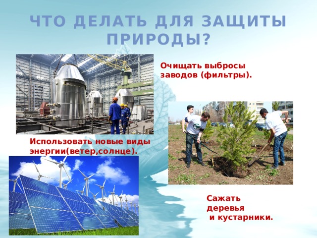 Что делать для защиты природы? Очищать выбросы заводов (фильтры). Использовать новые виды энергии(ветер,солнце). Сажать деревья  и кустарники. 