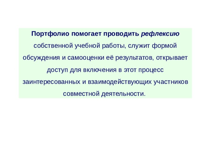Портфолио  помогает проводить рефлексию собственной учебной работы, служит формой обсуждения и самооценки её результатов, открывает доступ для включения в этот процесс заинтересованных и взаимодействующих участников совместной деятельности. 