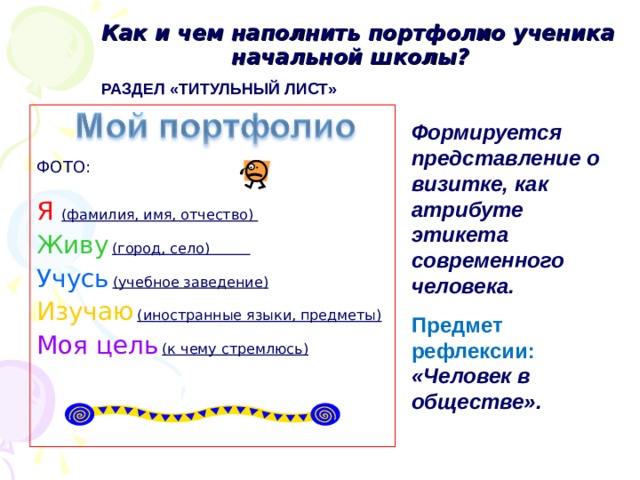  Как и чем наполнить портфолио ученика начальной школы? РАЗДЕЛ «ТИТУЛЬНЫЙ ЛИСТ»  ФОТО: Я  (фамилия, имя, отчество) Живу  (город, село) Учусь  (учебное заведение) Изучаю  (иностранные языки, предметы) Моя цель  (к чему стремлюсь)  Формируется представление о визитке, как атрибуте этикета современного человека. Предмет рефлексии: «Человек в обществе». 