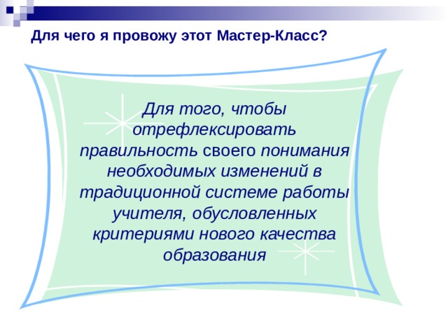 Для чего я провожу этот Мастер-Класс?  Для того, чтобы отрефлексировать правильность своего понимания необходимых изменений в традиционной системе работы учителя, обусловленных критериями нового качества образования  