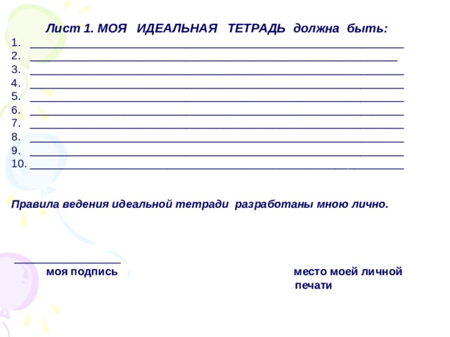  Лист 1. МОЯ ИДЕАЛЬНАЯ ТЕТРАДЬ должна быть: 1. ____________________________________________________________ 2. ___________________________________________________________ 3. ____________________________________________________________ 4. ____________________________________________________________ 5. ____________________________________________________________ 6. ____________________________________________________________ 7. ____________________________________________________________ 8. ____________________________________________________________ 9. ____________________________________________________________ 10. ____________________________________________________________   Правила ведения идеальной тетради разработаны мною лично.  _________________  моя подпись место моей личной  печати 