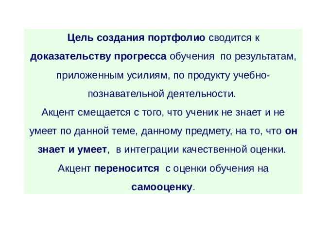 Цель создания портфолио сводится к доказательству прогресса  обучения по результатам, приложенным усилиям, по продукту учебно-познавательной деятельности. Акцент смещается с того, что ученик не знает и не умеет по данной теме, данному предмету, на то, что он знает и умеет , в интеграции качественной оценки. Акцент переносится с оценки обучения на самооценку . 