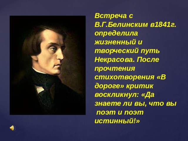 Встреча с В.Г.Белинским в1841г. определила жизненный и творческий путь Некрасова. После прочтения стихотворения «В дороге» критик воскликнул: «Да знаете ли вы, что вы поэт и поэт истинный!» 