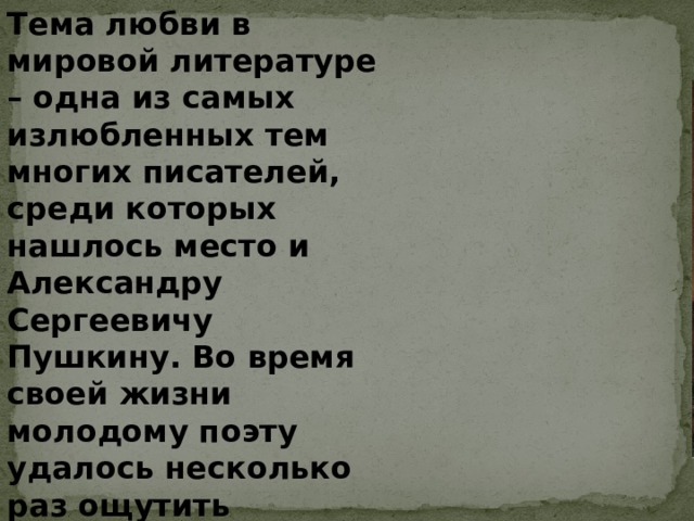 Тема любви в мировой литературе – одна из самых излюбленных тем многих писателей, среди которых нашлось место и Александру Сергеевичу Пушкину. Во время своей жизни молодому поэту удалось несколько раз ощутить любовное чувство, однако всегда оно было сильно и искренним, а потому и стало частью лирической поэзии писателя. 