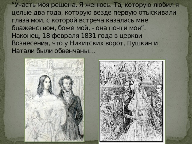 Уже в конце апреля 1829 года Пушкин сделал предложение.  “Участь моя решена. Я женюсь. Та, которую любил я целые два года, которую везде первую отыскивали глаза мои, с которой встреча казалась мне блаженством, боже мой, - она почти моя”.  Наконец, 18 февраля 1831 года в церкви Вознесения, что у Никитских ворот, Пушкин и Натали были обвенчаны… 