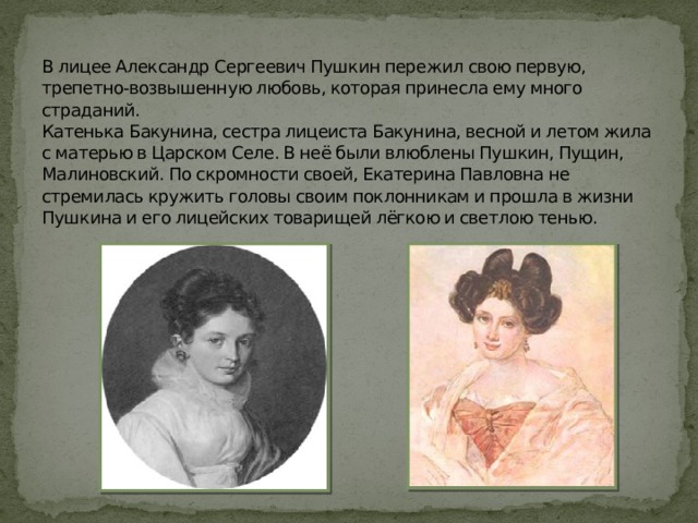 В лицее Александр Сергеевич Пушкин пережил свою первую, трепетно-возвышенную любовь, которая принесла ему много страданий.  Катенька Бакунина, сестра лицеиста Бакунина, весной и летом жила с матерью в Царском Селе. В неё были влюблены Пушкин, Пущин, Малиновский. По скромности своей, Екатерина Павловна не стремилась кружить головы своим поклонникам и прошла в жизни Пушкина и его лицейских товарищей лёгкою и светлою тенью.   
